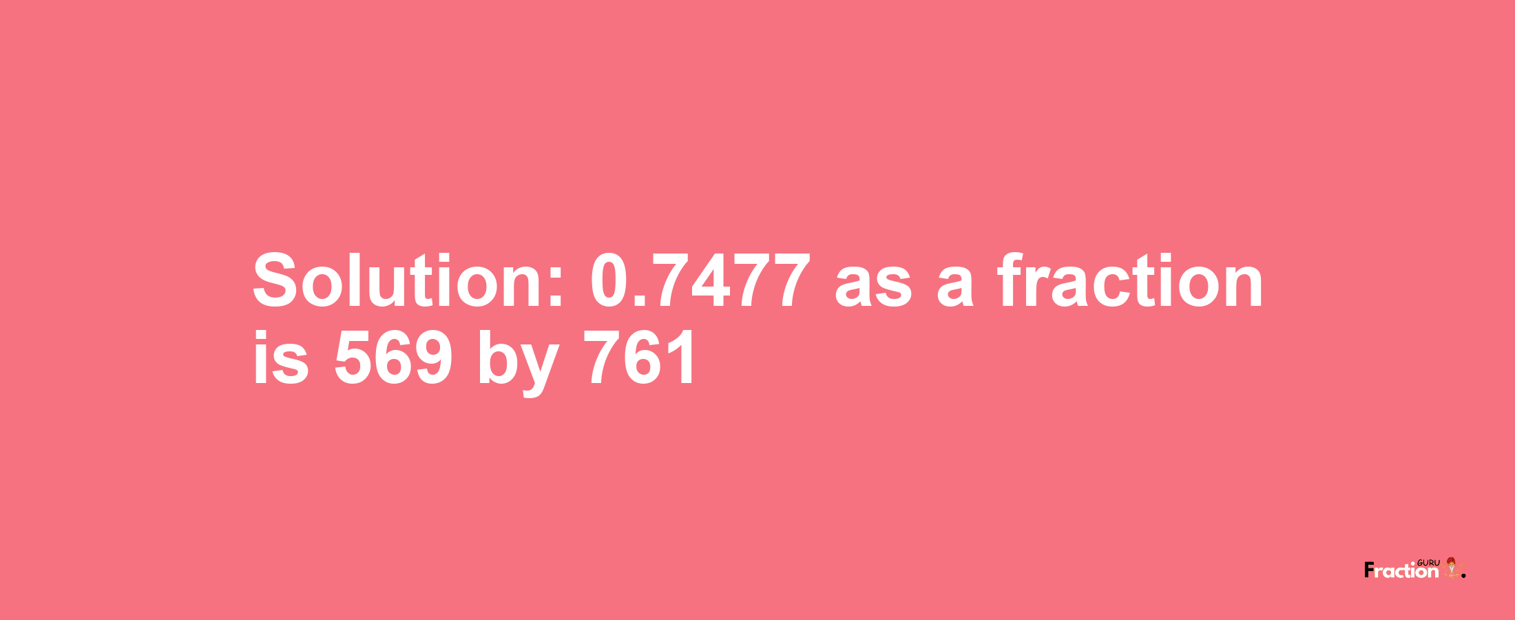 Solution:0.7477 as a fraction is 569/761
